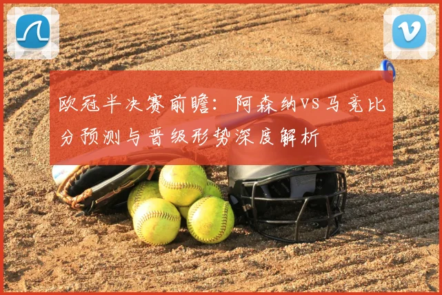 欧冠半决赛前瞻：阿森纳vs马竞比分预测与晋级形势深度解析