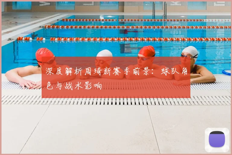 深度解析周琦新赛季前景:球队角色与战术影响
