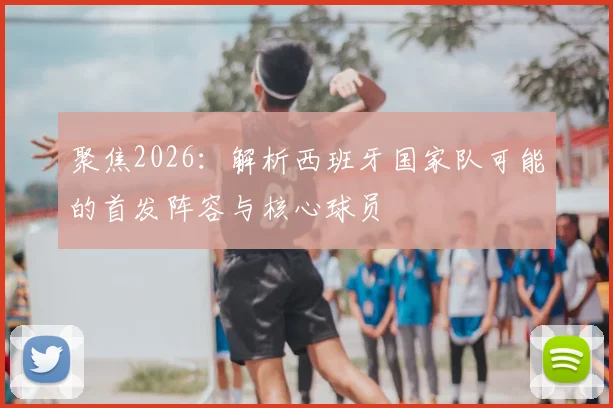 聚焦2026:解析西班牙国家队可能的首发阵容与核心球员