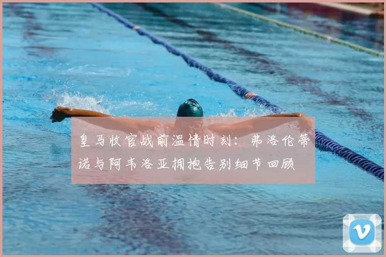 皇马收官战前温情时刻:弗洛伦蒂诺与阿韦洛亚拥抱告别细节回顾