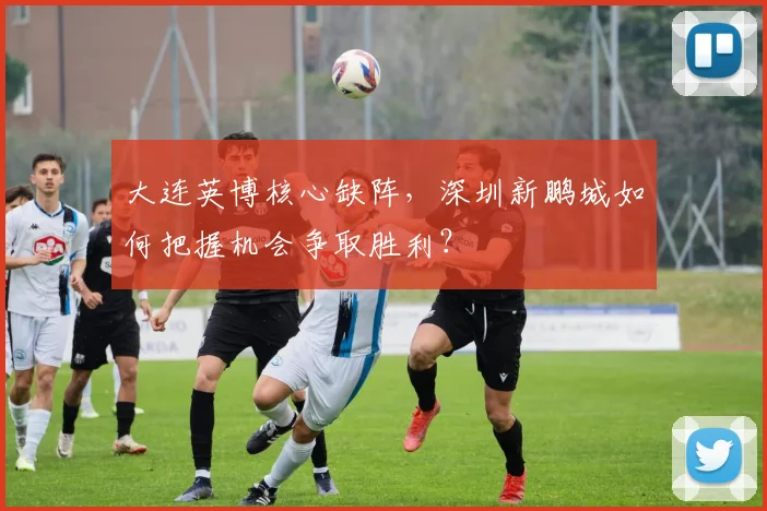 大连英博核心缺阵,深圳新鹏城如何把握机会争取胜利?