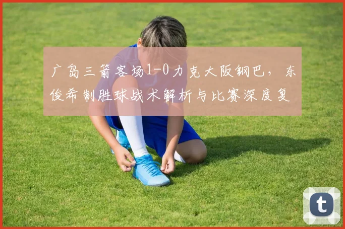 广岛三箭客场1-0力克大阪钢巴,东俊希制胜球战术解析与比赛深度复盘