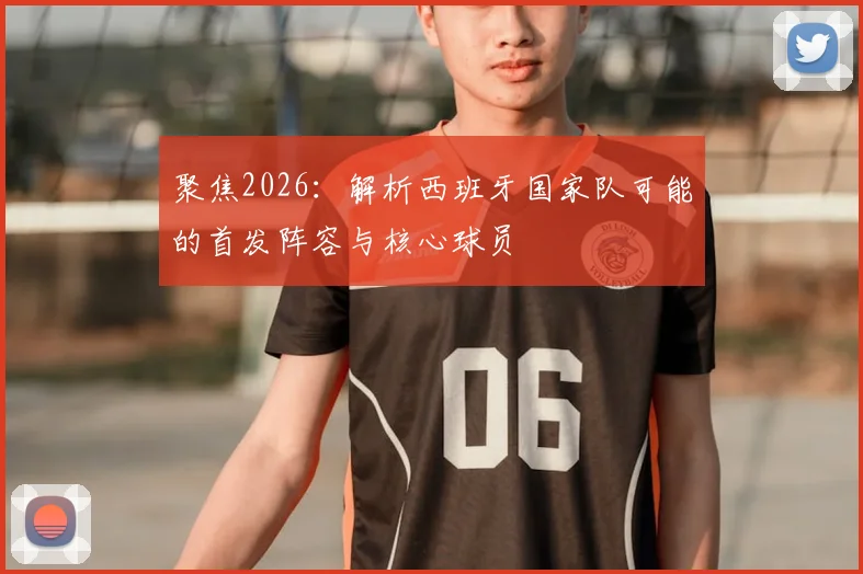 聚焦2026:解析西班牙国家队可能的首发阵容与核心球员