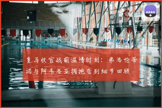 皇马收官战前温情时刻:弗洛伦蒂诺与阿韦洛亚拥抱告别细节回顾