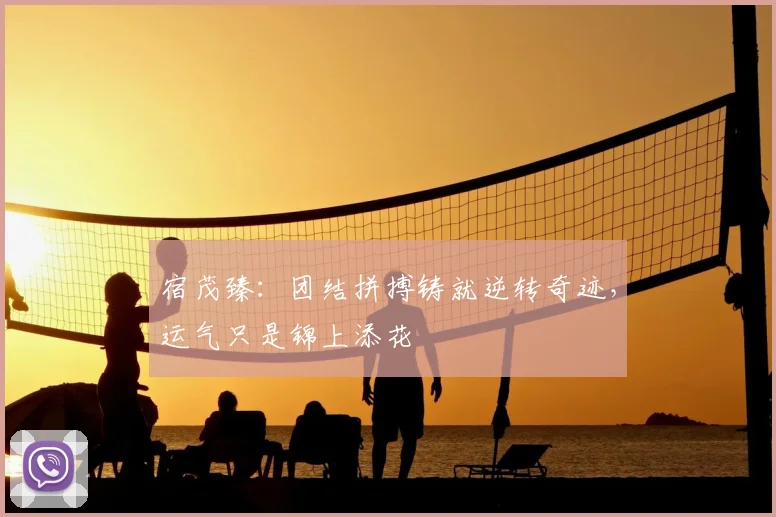 宿茂臻:团结拼搏铸就逆转奇迹,运气只是锦上添花