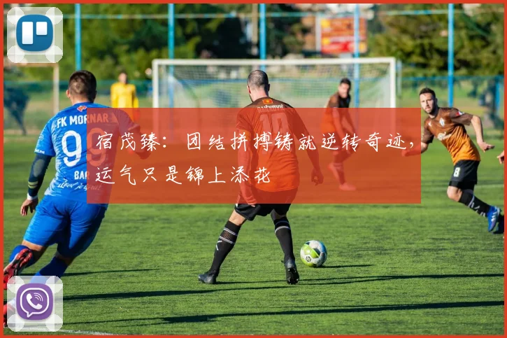 宿茂臻:团结拼搏铸就逆转奇迹,运气只是锦上添花